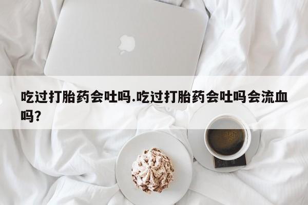 私人卖打胎药联系方式吃过打胎药会吐吗.吃过打胎药会吐吗会流血吗？