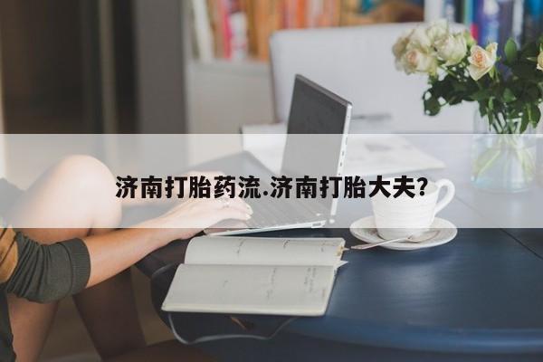 私人卖打胎药联系方式济南打胎药流.济南打胎大夫？