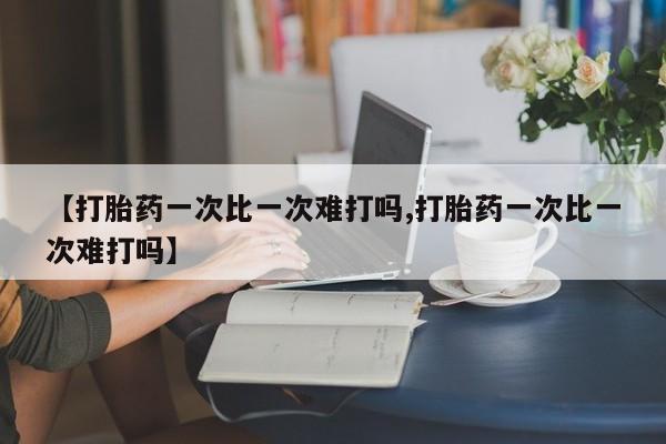 私人卖打胎药联系方式【打胎药一次比一次难打吗,打胎药一次比一次难打吗】