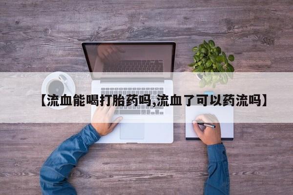 私人卖打胎药联系方式【流血能喝打胎药吗,流血了可以药流吗】