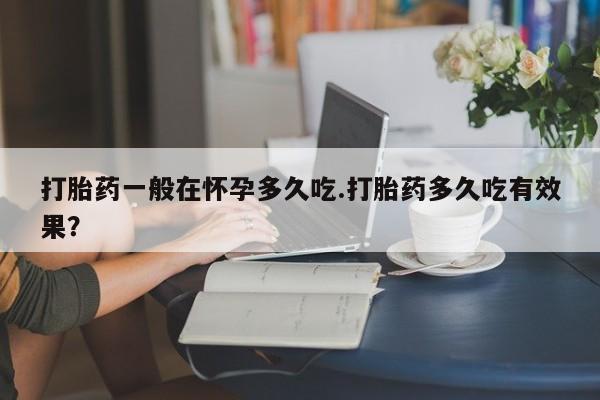 私人卖打胎药联系方式打胎药一般在怀孕多久吃.打胎药多久吃有效果？