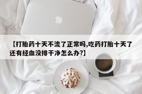 私人卖打胎药联系方式【打胎药十天不流了正常吗,吃药打胎十天了还有经血没排干净怎么办?】