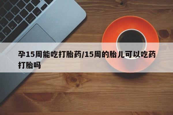 私人卖打胎药联系方式孕15周能吃打胎药/15周的胎儿可以吃药打胎吗