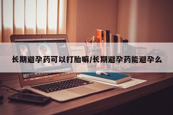 私人卖打胎药联系方式长期避孕药可以打胎嘛/长期避孕药能避孕么