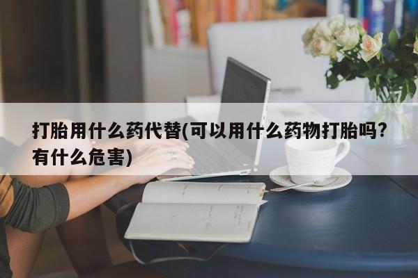私人卖打胎药联系方式打胎用什么药代替(可以用什么药物打胎吗?有什么危害)