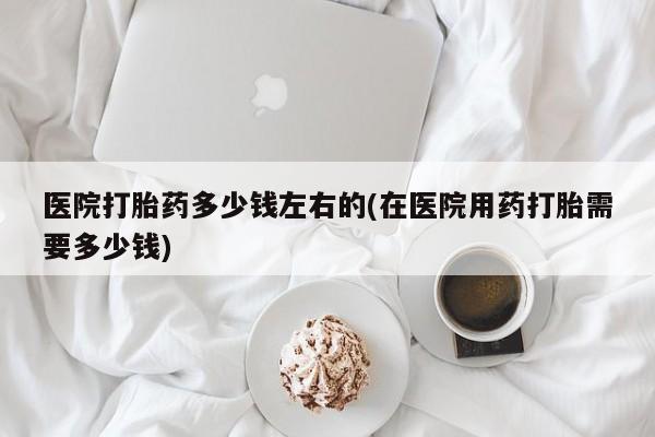 私人卖打胎药联系方式医院打胎药多少钱左右的(在医院用药打胎需要多少钱)