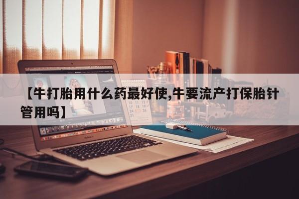 私人卖打胎药联系方式【牛打胎用什么药最好使,牛要流产打保胎针管用吗】