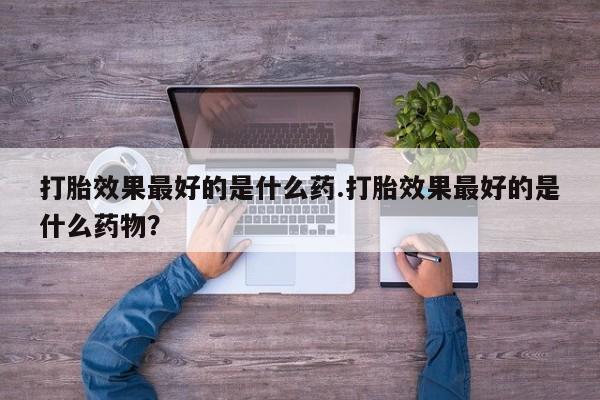 私人卖打胎药联系方式打胎效果最好的是什么药.打胎效果最好的是什么药物？