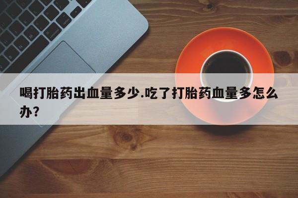 私人卖打胎药联系方式喝打胎药出血量多少.吃了打胎药血量多怎么办？