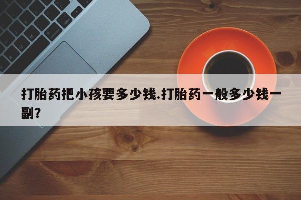 私人卖打胎药联系方式打胎药把小孩要多少钱.打胎药一般多少钱一副？