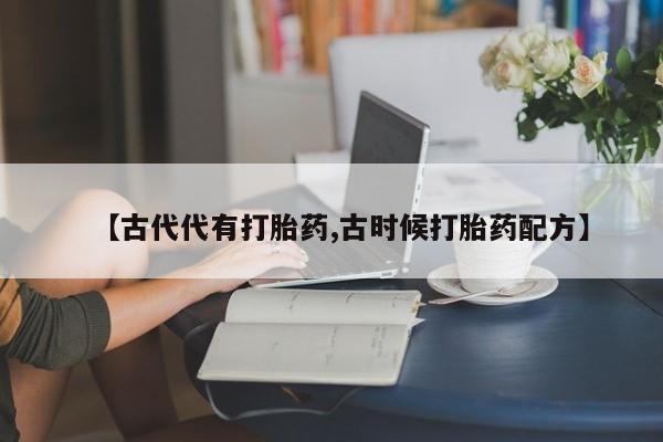 私人卖打胎药联系方式【古代代有打胎药,古时候打胎药配方】