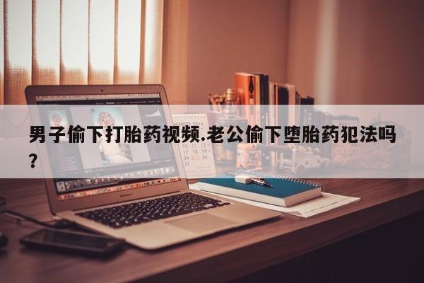 私人卖打胎药联系方式男子偷下打胎药视频.老公偷下堕胎药犯法吗？