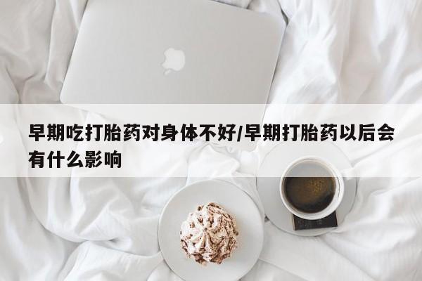 私人卖打胎药联系方式早期吃打胎药对身体不好/早期打胎药以后会有什么影响