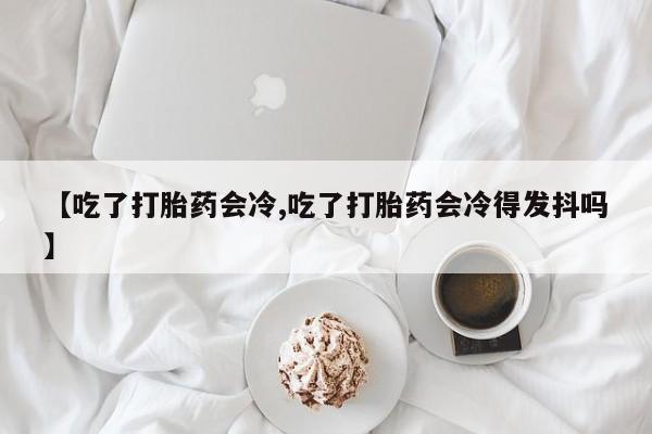 私人卖打胎药联系方式【吃了打胎药会冷,吃了打胎药会冷得发抖吗】