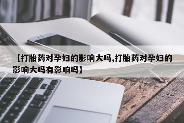 私人卖打胎药联系方式【打胎药对孕妇的影响大吗,打胎药对孕妇的影响大吗有影响吗】