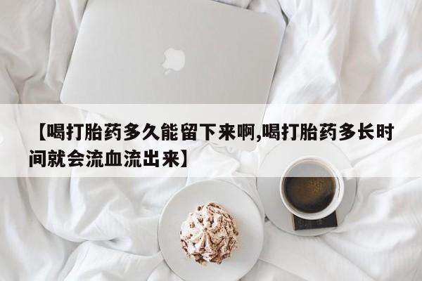 私人卖打胎药联系方式【喝打胎药多久能留下来啊,喝打胎药多长时间就会流血流出来】