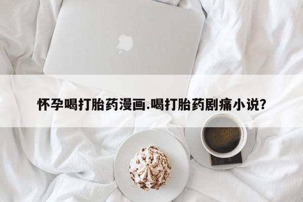 私人卖打胎药联系方式怀孕喝打胎药漫画.喝打胎药剧痛小说？
