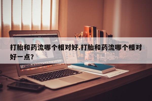 私人卖打胎药联系方式打胎和药流哪个相对好.打胎和药流哪个相对好一点？