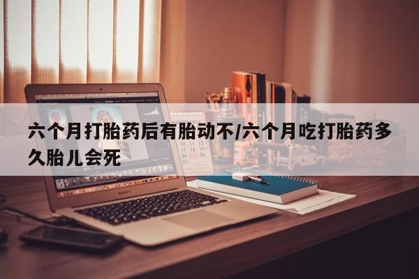 私人卖打胎药联系方式六个月打胎药后有胎动不/六个月吃打胎药多久胎儿会死
