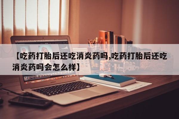 私人卖打胎药联系方式【吃药打胎后还吃消炎药吗,吃药打胎后还吃消炎药吗会怎么样】