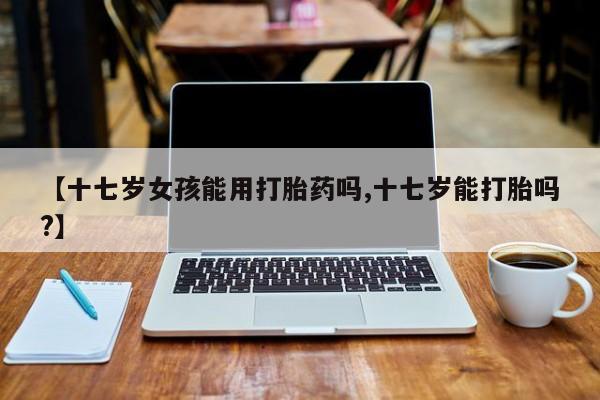 私人卖打胎药联系方式【十七岁女孩能用打胎药吗,十七岁能打胎吗?】
