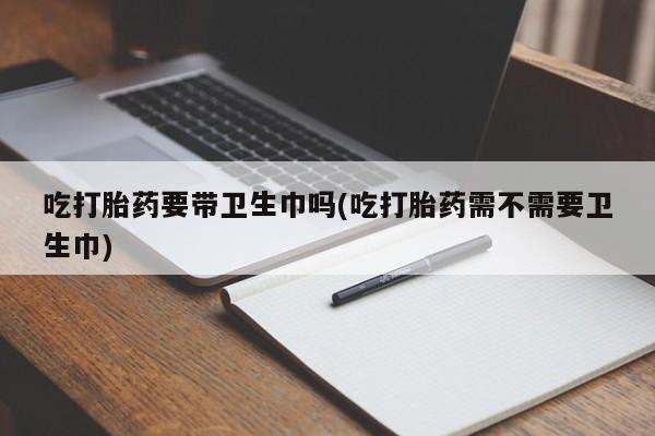 私人卖打胎药联系方式吃打胎药要带卫生巾吗(吃打胎药需不需要卫生巾)