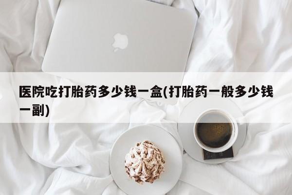 私人卖打胎药联系方式医院吃打胎药多少钱一盒(打胎药一般多少钱一副)