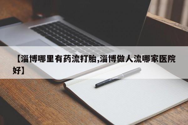 私人卖打胎药联系方式【淄博哪里有药流打胎,淄博做人流哪家医院好】