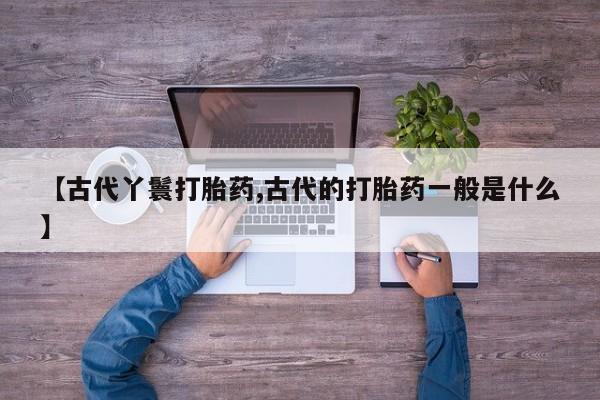 私人卖打胎药联系方式【古代丫鬟打胎药,古代的打胎药一般是什么】