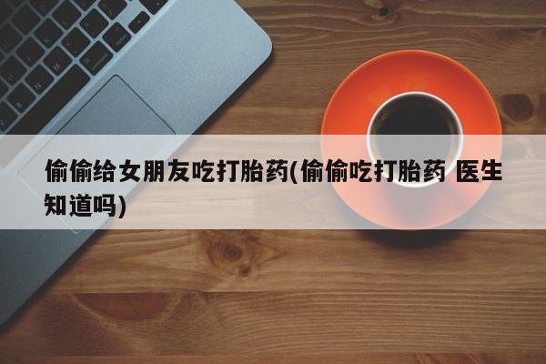 私人卖打胎药联系方式偷偷给女朋友吃打胎药(偷偷吃打胎药 医生知道吗)