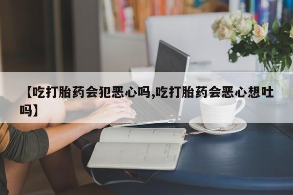 私人卖打胎药联系方式【吃打胎药会犯恶心吗,吃打胎药会恶心想吐吗】