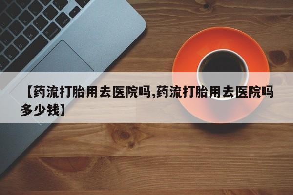 私人卖打胎药联系方式【药流打胎用去医院吗,药流打胎用去医院吗多少钱】