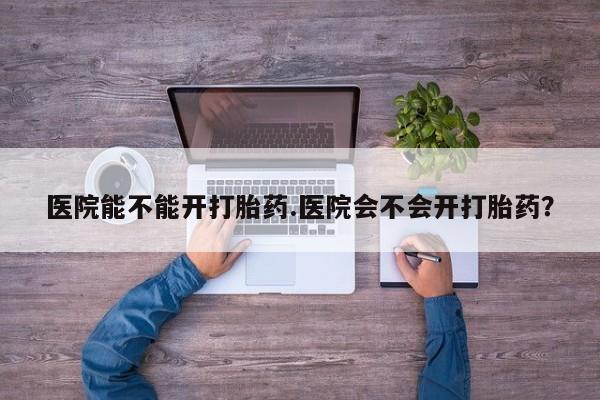 私人卖打胎药联系方式医院能不能开打胎药.医院会不会开打胎药？