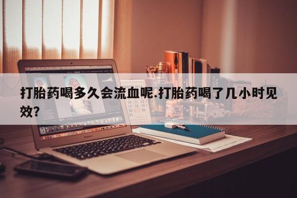 私人卖打胎药联系方式打胎药喝多久会流血呢.打胎药喝了几小时见效？