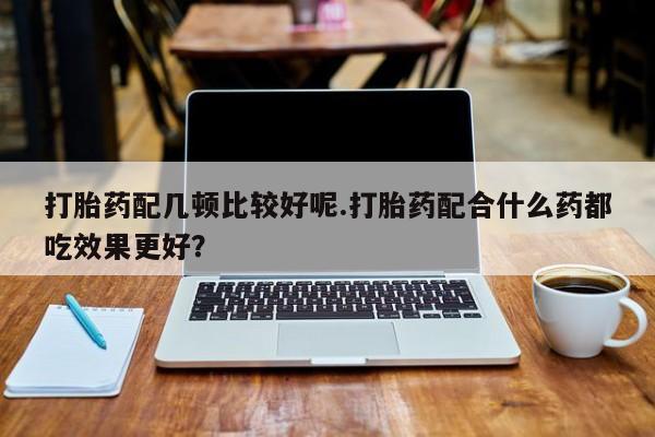 私人卖打胎药联系方式打胎药配几顿比较好呢.打胎药配合什么药都吃效果更好？