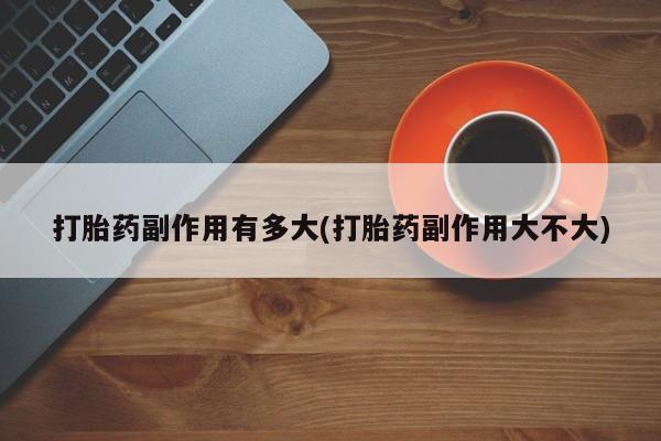 私人卖打胎药联系方式打胎药副作用有多大(打胎药副作用大不大)