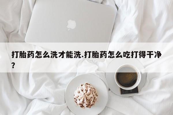 私人卖打胎药联系方式打胎药怎么洗才能洗.打胎药怎么吃打得干净？