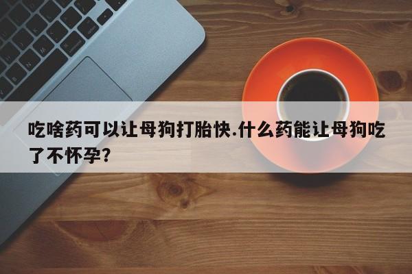 私人卖打胎药联系方式吃啥药可以让母狗打胎快.什么药能让母狗吃了不怀孕？
